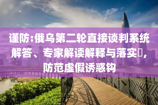 謹防:俄烏第二輪直接談判系統(tǒng)解答、專家解讀解釋與落實?,防范虛假誘惑鉤