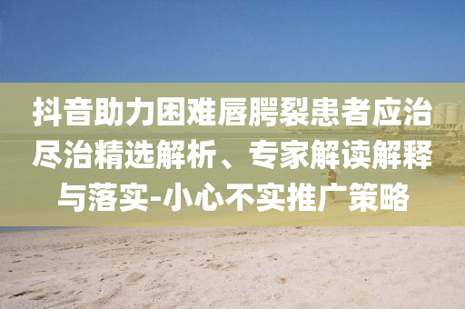 抖音助力困難唇腭裂患者應(yīng)治盡治精選解析、專家解讀解釋與落實-小心不實推廣策略