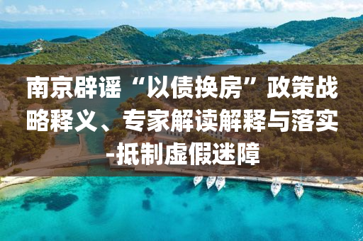 南京辟謠“以債換房”政策戰(zhàn)略釋義、專家解讀解釋與落實-抵制虛假迷障