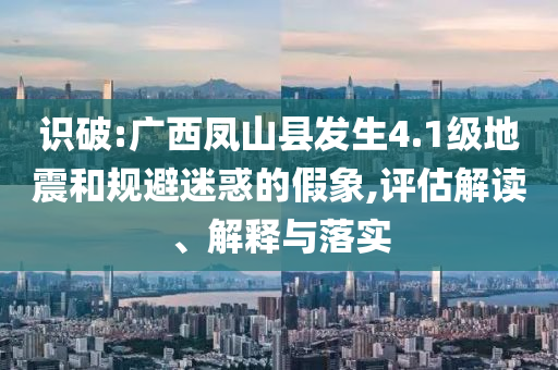 識破:廣西鳳山縣發(fā)生4.1級地震和規(guī)避迷惑的假象,評估解讀、解釋與落實