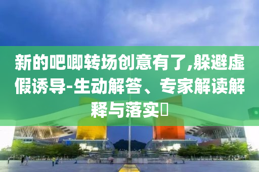 新的吧唧轉(zhuǎn)場創(chuàng)意有了,躲避虛假誘導-生動解答、專家解讀解釋與落實?
