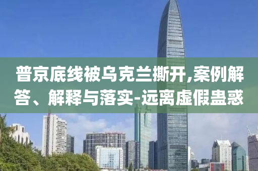 普京底線被烏克蘭撕開,案例解答、解釋與落實-遠離虛假蠱惑