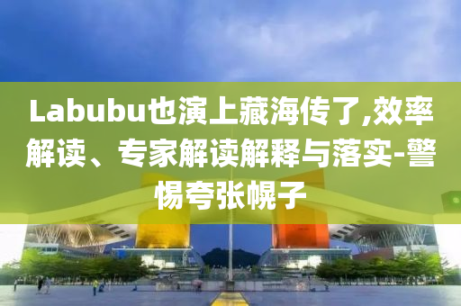 Labubu也演上藏海傳了,效率解讀、專家解讀解釋與落實-警惕夸張幌子