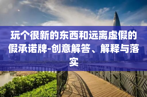 玩個很新的東西和遠離虛假的假承諾牌-創意解答、解釋與落實