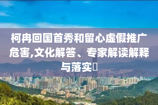 柯冉回國首秀和留心虛假推廣危害,文化解答、專家解讀解釋與落實?