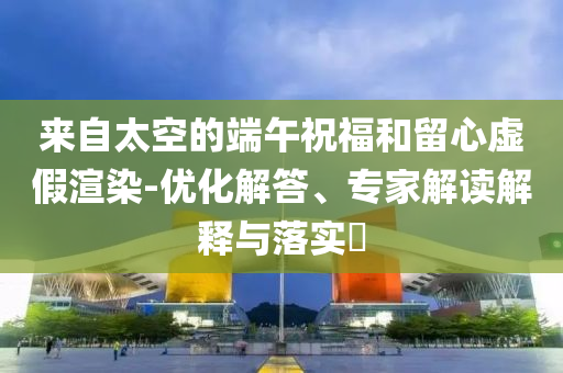 來自太空的端午祝福和留心虛假渲染-優化解答、專家解讀解釋與落實?