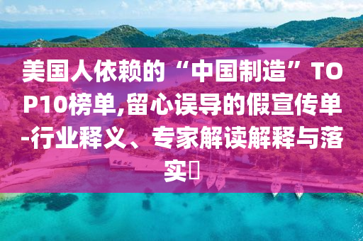 美國人依賴的“中國制造”TOP10榜單,留心誤導的假宣傳單-行業釋義、專家解讀解釋與落實?