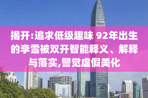 揭開:追求低級趣味 92年出生的李雪被雙開智能釋義、解釋與落實,警覺虛假美化