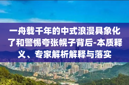 一舟載千年的中式浪漫具象化了和警惕夸張幌子背后-本質釋義、專家解析解釋與落實