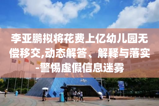 李亞鵬擬將花費上億幼兒園無償移交,動態(tài)解答、解釋與落實-警惕虛假信息迷霧