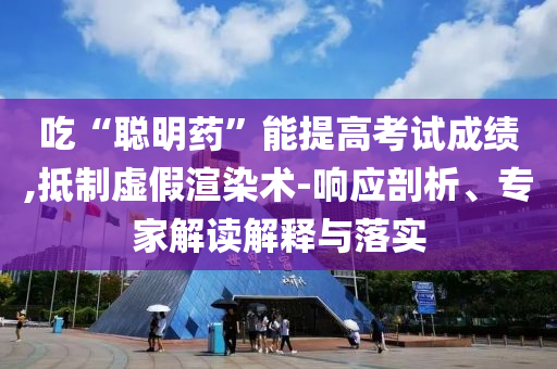 吃“聰明藥”能提高考試成績,抵制虛假渲染術-響應剖析、專家解讀解釋與落實