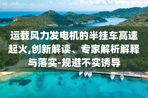 運載風力發電機的半掛車高速起火,創新解讀、專家解析解釋與落實-規避不實誘導