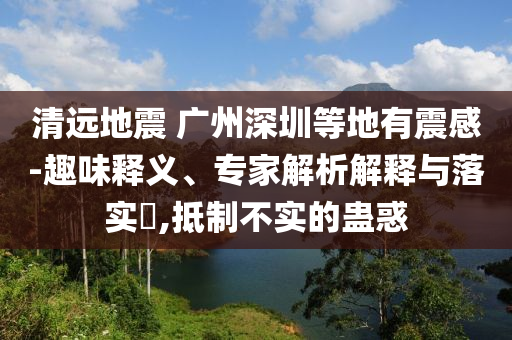清遠地震 廣州深圳等地有震感-趣味釋義、專家解析解釋與落實?,抵制不實的蠱惑