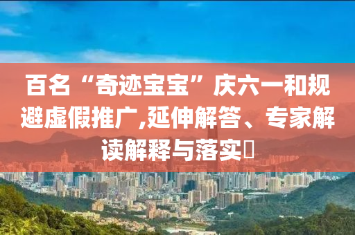 百名“奇跡寶寶”慶六一和規(guī)避虛假推廣,延伸解答、專家解讀解釋與落實(shí)?