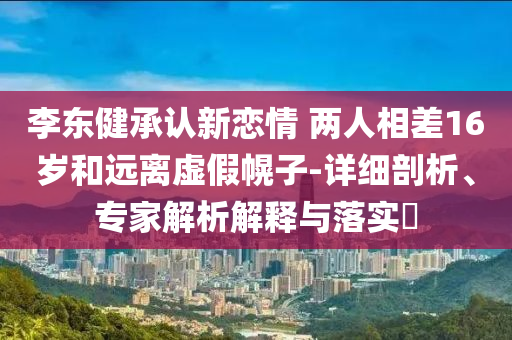 李東健承認(rèn)新戀情 兩人相差16歲和遠(yuǎn)離虛假幌子-詳細(xì)剖析、專家解析解釋與落實(shí)?
