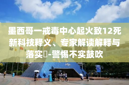 墨西哥一戒毒中心起火致12死新科技釋義、專家解讀解釋與落實(shí)?-警惕不實(shí)鼓吹