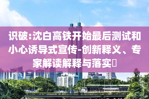 識(shí)破:沈白高鐵開(kāi)始最后測(cè)試和小心誘導(dǎo)式宣傳-創(chuàng)新釋義、專家解讀解釋與落實(shí)?