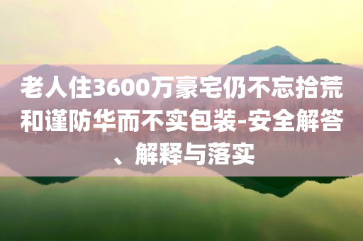 老人住3600萬豪宅仍不忘拾荒和謹防華而不實包裝-安全解答、解釋與落實