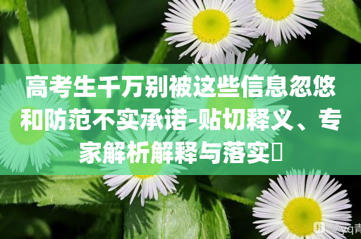 高考生千萬別被這些信息忽悠和防范不實承諾-貼切釋義、專家解析解釋與落實?
