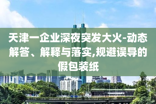 天津一企業深夜突發大火-動態解答、解釋與落實,規避誤導的假包裝紙