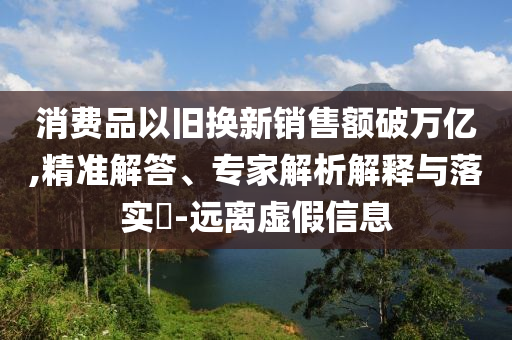 消費品以舊換新銷售額破萬億,精準解答、專家解析解釋與落實?-遠離虛假信息