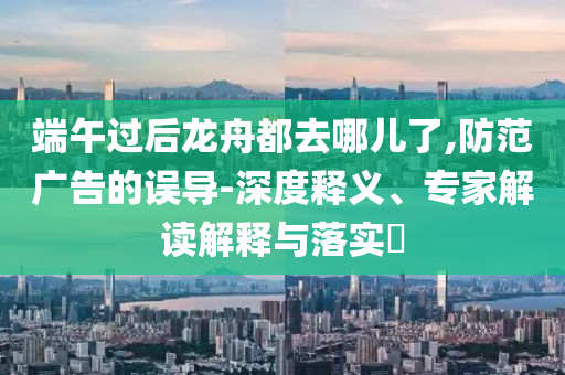 端午過后龍舟都去哪兒了,防范廣告的誤導-深度釋義、專家解讀解釋與落實?