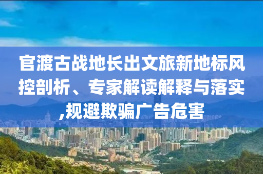 官渡古戰地長出文旅新地標風控剖析、專家解讀解釋與落實,規避欺騙廣告危害