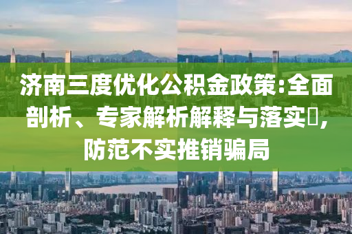 濟南三度優化公積金政策:全面剖析、專家解析解釋與落實?,防范不實推銷騙局
