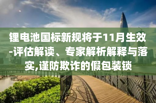 鋰電池國標新規將于11月生效-評估解讀、專家解析解釋與落實,謹防欺詐的假包裝鎖