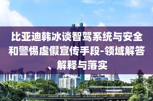 比亞迪韓冰談智駕系統與安全和警惕虛假宣傳手段-領域解答、解釋與落實