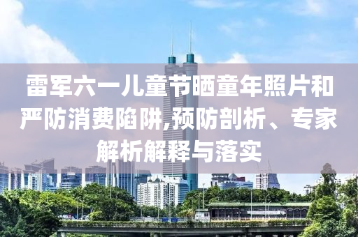雷軍六一兒童節曬童年照片和嚴防消費陷阱,預防剖析、專家解析解釋與落實