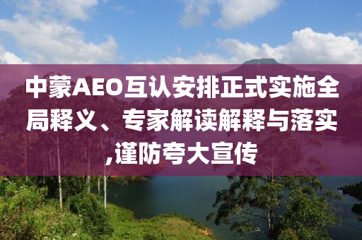 中蒙AEO互認安排正式實施全局釋義、專家解讀解釋與落實,謹防夸大宣傳