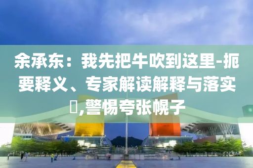 余承東：我先把牛吹到這里-扼要釋義、專家解讀解釋與落實?,警惕夸張幌子