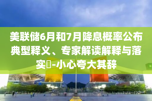 美聯(lián)儲(chǔ)6月和7月降息概率公布典型釋義、專家解讀解釋與落實(shí)?-小心夸大其辭