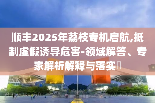 順豐2025年荔枝專機啟航,抵制虛假誘導危害-領域解答、專家解析解釋與落實?