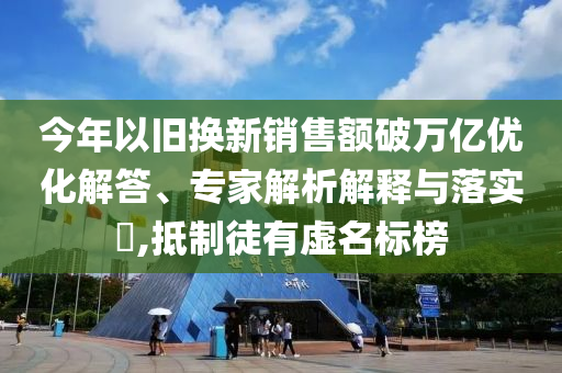 今年以舊換新銷售額破萬億優化解答、專家解析解釋與落實?,抵制徒有虛名標榜