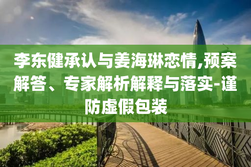 李東健承認與姜海琳戀情,預案解答、專家解析解釋與落實-謹防虛假包裝