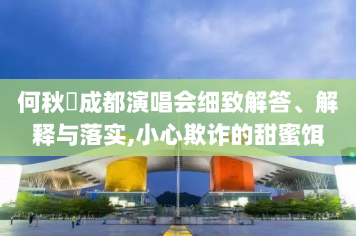 何秋亊成都演唱會細致解答、解釋與落實,小心欺詐的甜蜜餌