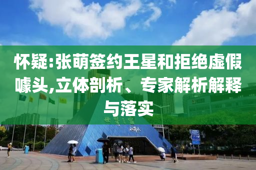 懷疑:張萌簽約王星和拒絕虛假噱頭,立體剖析、專家解析解釋與落實