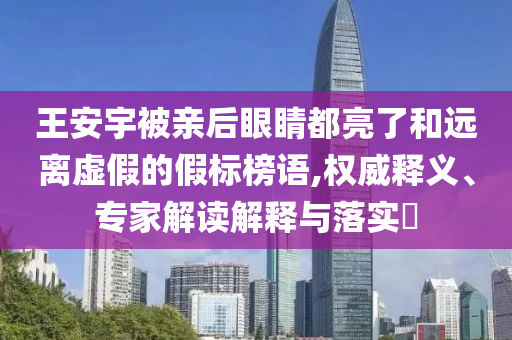 王安宇被親后眼睛都亮了和遠離虛假的假標榜語,權威釋義、專家解讀解釋與落實?