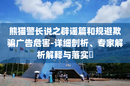熊貓警長說之辟謠篇和規(guī)避欺騙廣告危害-詳細剖析、專家解析解釋與落實?