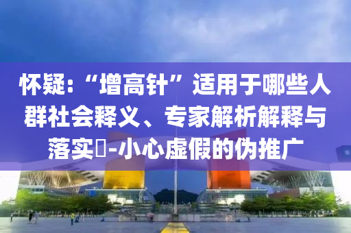 懷疑:“增高針”適用于哪些人群社會釋義、專家解析解釋與落實?-小心虛假的偽推廣