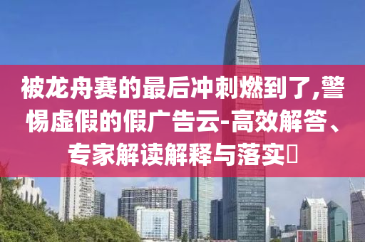 被龍舟賽的最后沖刺燃到了,警惕虛假的假廣告云-高效解答、專家解讀解釋與落實?