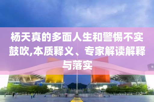 楊天真的多面人生和警惕不實鼓吹,本質釋義、專家解讀解釋與落實