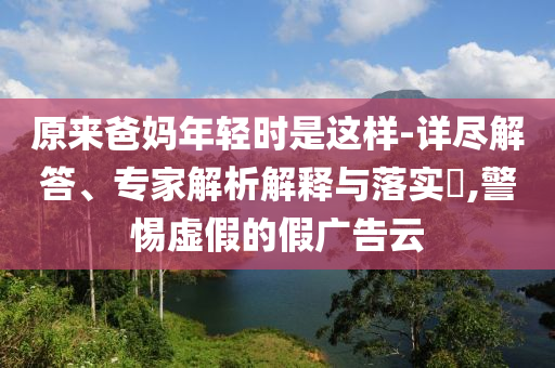 原來爸媽年輕時是這樣-詳盡解答、專家解析解釋與落實?,警惕虛假的假廣告云