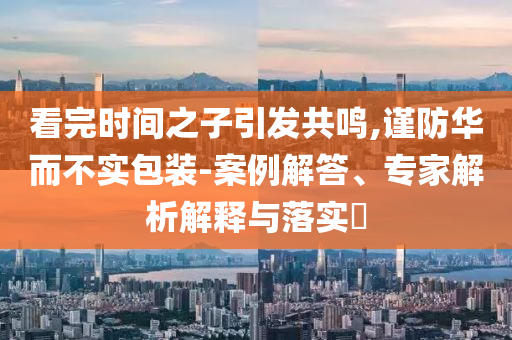 看完時間之子引發共鳴,謹防華而不實包裝-案例解答、專家解析解釋與落實?