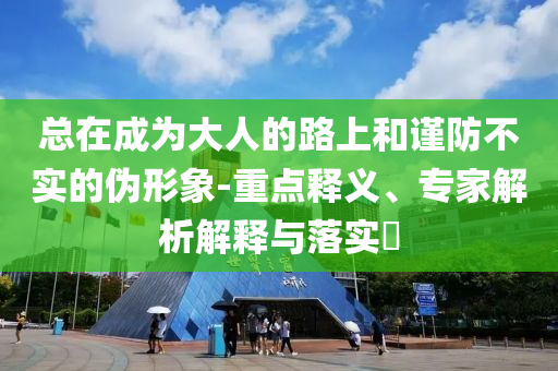 總在成為大人的路上和謹防不實的偽形象-重點釋義、專家解析解釋與落實?