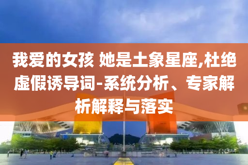 我愛的女孩 她是土象星座,杜絕虛假誘導詞-系統分析、專家解析解釋與落實