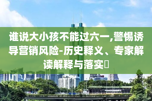 誰說大小孩不能過六一,警惕誘導營銷風險-歷史釋義、專家解讀解釋與落實?