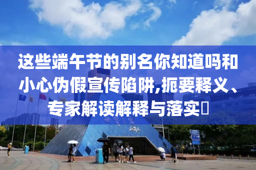 這些端午節(jié)的別名你知道嗎和小心偽假宣傳陷阱,扼要釋義、專家解讀解釋與落實?